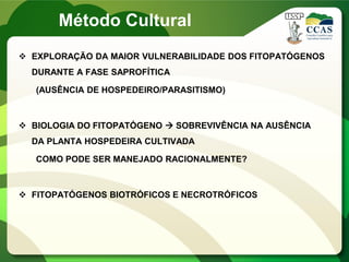  EXPLORAÇÃO DA MAIOR VULNERABILIDADE DOS FITOPATÓGENOS
DURANTE A FASE SAPROFÍTICA
(AUSÊNCIA DE HOSPEDEIRO/PARASITISMO)
 BIOLOGIA DO FITOPATÓGENO  SOBREVIVÊNCIA NA AUSÊNCIA
DA PLANTA HOSPEDEIRA CULTIVADA
COMO PODE SER MANEJADO RACIONALMENTE?
 FITOPATÓGENOS BIOTRÓFICOS E NECROTRÓFICOS
Método Cultural
 