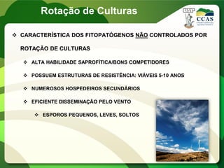  CARACTERÍSTICA DOS FITOPATÓGENOS NÃO CONTROLADOS POR
ROTAÇÃO DE CULTURAS
 ALTA HABILIDADE SAPROFÍTICA/BONS COMPETIDORES
 POSSUEM ESTRUTURAS DE RESISTÊNCIA: VIÁVEIS 5-10 ANOS
 NUMEROSOS HOSPEDEIROS SECUNDÁRIOS
 EFICIENTE DISSEMINAÇÃO PELO VENTO
 ESPOROS PEQUENOS, LEVES, SOLTOS
Rotação de Culturas
 