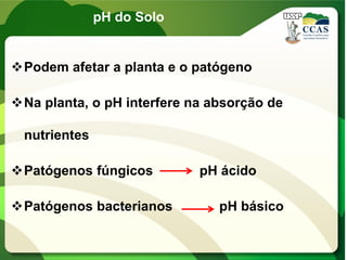 pH do Solo
Podem afetar a planta e o patógeno
Na planta, o pH interfere na absorção de
nutrientes
Patógenos fúngicos pH ácido
Patógenos bacterianos pH básico
 