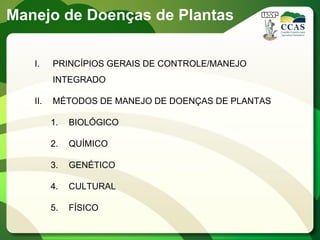 I. PRINCÍPIOS GERAIS DE CONTROLE/MANEJO
INTEGRADO
II. MÉTODOS DE MANEJO DE DOENÇAS DE PLANTAS
1. BIOLÓGICO
2. QUÍMICO
3. GENÉTICO
4. CULTURAL
5. FÍSICO
Manejo de Doenças de Plantas
 