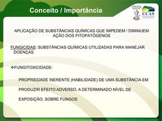Conceito / Importância
APLICAÇÃO DE SUBSTÂNCIAS QUÍMICAS QUE IMPEDEM / DIMINUEM
AÇÃO DOS FITOPATÓGENOS
FUNGICIDAS: SUBSTÂNCIAS QUÍMICAS UTILIZADAS PARA MANEJAR
DOENÇAS
FUNGITOXICIDADE:
PROPRIEDADE INERENTE (HABILIDADE) DE UMA SUBSTÂNCIA EM
PRODUZIR EFEITO ADVERSO, A DETERMINADO NÍVEL DE
EXPOSIÇÃO, SOBRE FUNGOS
 