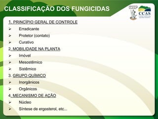 CLASSIFICAÇÃO DOS FUNGICIDAS
1. PRINCÍPIO GERAL DE CONTROLE
 Erradicante
 Protetor (contato)
 Curativo
2. MOBILIDADE NA PLANTA
 Imóvel
 Mesostêmico
 Sistêmico
3. GRUPO QUÍMICO
 Inorgânicos
 Orgânicos
4. MECANISMO DE AÇÃO
 Núcleo
 Síntese de ergosterol, etc...
 
