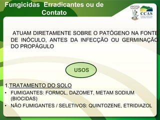 ATUAM DIRETAMENTE SOBRE O PATÓGENO NA FONTE
DE INÓCULO, ANTES DA INFECÇÃO OU GERMINAÇÃO
DO PROPÁGULO
USOS
1.TRATAMENTO DO SOLO
• FUMIGANTES: FORMOL, DAZOMET, METAM SODIUM
(BIOCIDAS)
• NÃO FUMIGANTES / SELETIVOS: QUINTOZENE, ETRIDIAZOL
Fungicidas Erradicantes ou de
Contato
 