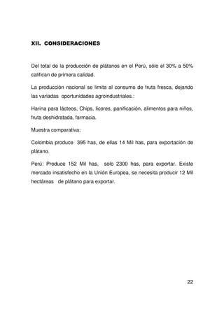 22
Del total de la producción de plátanos en el Perú, sólo el 30% a 50%
califican de primera calidad.
La producción nacional se limita al consumo de fruta fresca, dejando
las variadas oportunidades agroindustriales.:
Harina para lácteos, Chips, licores, panificación, alimentos para niños,
fruta deshidratada, farmacia.
Muestra comparativa:
Colombia produce 395 has, de ellas 14 Mil has, para exportación de
plátano.
Perú: Produce 152 Mil has, solo 2300 has, para exportar. Existe
mercado insatisfecho en la Unión Europea, se necesita producir 12 Mil
hectáreas de plátano para exportar.
 