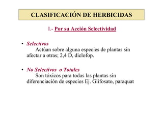CLASIFICACIÓN DE HERBICIDAS

            I.- Por su Acción Selectividad

• Selectivos
      Actúan sobre alguna especies de plantas sin
  afectar a otras; 2,4 D, diclofop.

• No Selectivos o Totales
      Son tóxicos para todas las plantas sin
  diferenciación de especies Ej. Glifosato, paraquat
 