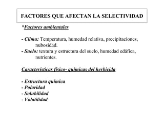 FACTORES QUE AFECTAN LA SELECTIVIDAD

*Factores ambientales

- Clima: Temperatura, humedad relativa, precipitaciones,
       nubosidad.
- Suelo: textura y estructura del suelo, humedad edáfica,
       nutrientes.

Características físico- químicas del herbicida

- Estructura química
- Polaridad
- Solubilidad
- Volatilidad
 