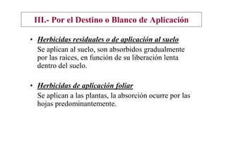 III.- Por el Destino o Blanco de Aplicación

• Herbicidas residuales o de aplicación al suelo
  Se aplican al suelo, son absorbidos gradualmente
  por las raíces, en función de su liberación lenta
  dentro del suelo.

• Herbicidas de aplicación foliar
  Se aplican a las plantas, la absorción ocurre por las
  hojas predominantemente.
 