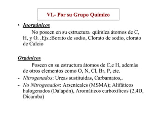 VI.- Por su Grupo Químico
• Inorgánicos
      No poseen en su estructura química átomos de C,
  H, y O. .Ejs.:Borato de sodio, Clorato de sodio, clorato
  de Calcio

Orgánicos
      Poseen en su estructura átomos de C,e H, además
  de otros elementos como O, N, Cl, Br, P, etc.
- Nitrogenados: Ureas sustituidas, Carbamatos,.
- No Nitrogenados: Arsenicales (MSMA); Alifáticos
  halogenados (Dalapón), Aromáticos carboxílicos (2,4D,
  Dicamba)
 