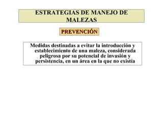 ESTRATEGIAS DE MANEJO DE
         MALEZAS
             PREVENCIÓN

Medidas destinadas a evitar la introducción y
 establecimiento de una maleza, considerada
   peligrosa por su potencial de invasión y
 persistencia, en un área en la que no existía
 