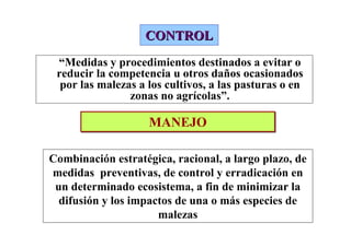 CONTROL
 “Medidas y procedimientos destinados a evitar o
 reducir la competencia u otros daños ocasionados
  por las malezas a los cultivos, a las pasturas o en
                zonas no agrícolas”.

                    MANEJO

Combinación estratégica, racional, a largo plazo, de
medidas preventivas, de control y erradicación en
 un determinado ecosistema, a fin de minimizar la
  difusión y los impactos de una o más especies de
                      malezas
 