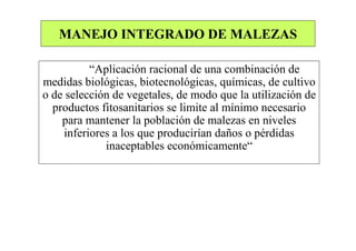 MANEJO INTEGRADO DE MALEZAS

          “Aplicación racional de una combinación de
medidas biológicas, biotecnológicas, químicas, de cultivo
o de selección de vegetales, de modo que la utilización de
  productos fitosanitarios se limite al mínimo necesario
    para mantener la población de malezas en niveles
    inferiores a los que producirían daños o pérdidas
             inaceptables económicamente“
 
