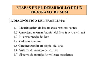 ETAPAS EN EL DESARROLLO DE UN
         PROGRAMA DE MIM

1. DIAGNÓSTICO DEL PROBLEMA:

 1.1. Identificación de las malezas predominantes
 1.2. Caracterización ambiental del área (suelo y clima)
 1.3. Historia previa del lote
 1.4. Cultivos vecinos
 15. Caracterización ambiental del área
 1.6. Sistema de manejo del cultivo
 1.7. Sistema de manejo de malezas anteriores
 