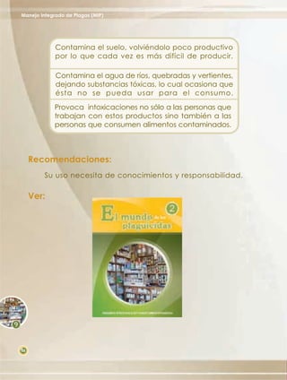Manejo Integrado de Plagas (MIP)




             Contamina el suelo, volviéndolo poco productivo
             por lo que cada vez es más difícil de producir.

             Contamina el agua de ríos, quebradas y vertientes,
             dejando substancias tóxicas, lo cual ocasiona que
             ésta no se pueda usar para el consumo.
             Provoca intoxicaciones no sólo a las personas que
             trabajan con estos productos sino también a las
             personas que consumen alimentos contaminados.



     Recomendaciones:
         Su uso necesita de conocimientos y responsabilidad.

     Ver:




58
 