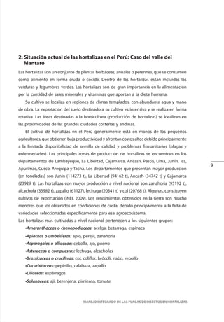 9
MANEJO INTEGRADO DE LAS PLAGAS DE INSECTOS EN HORTALIZAS
2. Situación actual de las hortalizas en el Perú: Caso del valle del
Mantaro
Las hortalizas son un conjunto de plantas herbáceas, anuales o perennes, que se consumen
como alimento en forma cruda o cocida. Dentro de las hortalizas están incluidas las
verduras y legumbres verdes. Las hortalizas son de gran importancia en la alimentación
por la cantidad de sales minerales y vitaminas que aportan a la dieta humana.
Su cultivo se localiza en regiones de climas templados, con abundante agua y mano
de obra. La explotación del suelo destinado a su cultivo es intensiva y se realiza en forma
rotativa. Las áreas destinadas a la horticultura (producción de hortalizas) se localizan en
las proximidades de las grandes ciudades costeñas y andinas.
El cultivo de hortalizas en el Perú generalmente está en manos de los pequeños
agricultores, que obtienen baja productividad y afrontan costos altos debido principalmente
a la limitada disponibilidad de semilla de calidad y problemas fitosanitarios (plagas y
enfermedades). Las principales zonas de producción de hortalizas se encuentran en los
departamentos de Lambayeque, La Libertad, Cajamarca, Ancash, Pasco, Lima, Junín, Ica,
Apurímac, Cusco, Arequipa y Tacna. Los departamentos que presentan mayor producción
(en toneladas) son Junín (114273 t), La Libertad (94162 t), Ancash (34742 t) y Cajamarca
(23929 t). Las hortalizas con mayor producción a nivel nacional son zanahoria (95192 t),
alcachofa (35982 t), zapallo (61127), lechuga (20341 t) y col (20768 t). Algunas, constituyen
cultivos de exportación (INEI, 2009). Los rendimientos obtenidos en la sierra son mucho
menores que los obtenidos en condiciones de costa, debido principalmente a la falta de
variedades seleccionadas específicamente para ese agroecosistema.
Las hortalizas más cultivadas a nivel nacional pertenecen a los siguientes grupos:
•Amaranthaceas o chenopodiaceas: acelga, betarraga, espinaca
•Apiaceas o umbelíferas: apio, perejil, zanahoria
•Asparagales o alliaceae: cebolla, ajo, puerro
•Asteraceas o compuestas: lechuga, alcachofas
•Brassicaceas o crucíferas: col, coliflor, brócoli, nabo, repollo
•Cucurbitaceas: pepinillo, calabaza, zapallo
•Liliaceas: espárragos
•Solanaceas: ají, berenjena, pimiento, tomate
 