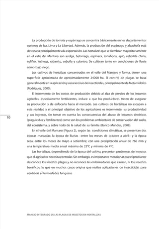 10
MANEJO INTEGRADO DE LAS PLAGAS DE INSECTOS EN HORTALIZAS
La producción de tomate y espárrago se concentra básicamente en los departamentos
costeros de Ica, Lima y La Libertad. Además, la producción del espárrago y alcachofa está
destinada principalmente a la exportación. Las hortalizas que se siembran mayoritariamente
en el valle del Mantaro son acelga, betarraga, espinaca, zanahoria, apio, cebollita china,
coliflor, lechuga, rabanito, cebolla y culantro. Se cultivan tanto en condiciones de lluvia
como bajo riego.
Los cultivos de hortalizas concentrados en el valle del Mantaro y Tarma, tienen una
superficie aproximada de aproximadamente 24000 ha. El control de plagas se basa
generalmenteenlaaplicaciónyusoexcesivodeinsecticidas,principalmentedeMetamidofos
(Rodríguez, 2000).
El incremento de los costos de producción debido al alza de precios de los insumos
agrícolas, especialmente fertilizantes, induce a que los productores traten de asegurar
su producción y de enfocarla hacia el mercado. Los cultivos de hortalizas no escapan a
esta realidad y el principal objetivo de los agricultores es incrementar su productividad
y sus ingresos, sin tomar en cuenta las consecuencias del abuso de insumos sintéticos
(plaguicidas y fertilizantes) como son los problemas ambientales de conservación del suelo,
del ecosistema, y sobre todo de la salud de su familia (Banco Mundial, 2008).
En el valle del Mantaro (Figura 2), según las condiciones climáticas, se presentan dos
épocas marcadas: la época de lluvias –entre los meses de octubre a abril– y la época
seca, entre los meses de mayo a setiembre; con una precipitación anual de 760 mm y
una temperatura media anual máxima de 23°C y mínima de 4°C.
Las hortalizas, dependiendo de la época del cultivo, presentan problemas de insectos
que el agricultor necesita controlar. Sin embargo, es importante mencionar que el productor
desconoce los insectos plagas y no reconoce las enfermedades que causan, ni los insectos
benéficos, lo que en muchos casos origina que realice aplicaciones de insecticidas para
controlar enfermedades fungosas.
 