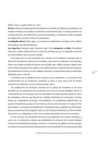 13
MANEJO INTEGRADO DE LAS PLAGAS DE INSECTOS EN HORTALIZAS
follaje, frutos y pueden dañar las raíces.
Ácaros: infesta una amplia gama de hortalizas como cebolla, ají, rábanos, cucurbitáceas. Los
estados inmaduros y los adultos se alimentan succionando la savia. Las hojas presentan un
moteado clorótico, amarillamiento y manchas bronceadas. La infestación produce pérdida
de calidad de la cosecha y reduce el rendimiento.
La pulguilla saltona (Epitrix spp.): se encuentra en poblaciones muy bajas en los cultivos
de hortalizas del valle del Mantaro.
Las cigarritas (Paratanus spp., Empoasca spp.) y los mosquitos o sílidos (Russelliana
solanicola): cobran importancia en el cultivo de zanahoria por ser un probable transmisor
de enfermedades como la punta morada.
Una plaga que no está constituida por insectos son las babosas, moluscos que se
alimentan de diferentes partes de las hortalizas y que viven en ambientes muy húmedos.
Atacan una amplia variedad de plantas como acelga, apio, coliflor, lechuga, repollo, entre
otras. El daño lo producen los adultos y los estados juveniles, al alimentarse de las plantas,
principalmente de noche y en días nublados y lluviosos. Los agricultores aplican insecticidas
fosforados para su control.
La dinámica de las poblaciones de insectos es muy fluctuante y se encuentra muy
correlacionada con las condiciones climáticas, es decir, si éstas varían (con el cambio
climático) los problemas con los insectos pueden variar.
Las poblaciones de enemigos naturales de las plagas de hortalizas se ven muy
afectadas por las aplicaciones de insecticidas, por lo que el control biológico natural se
vuelve deficiente. Sin embargo, entre los principales enemigos naturales podemos citar a
los predadores, entre los que figuran los carábidos (Carabidae), las mariquitas o chinitas
Eriopis sp. e Hippodamia convergens (Coccinellidae) y los estafilinidos (Staphilinidae). Un
grupo de importancia, aunque no son insectos, son las arañas (Aranea). En el grupo de los
parasitoides, se encuentran principalmente a Diaeretiella rapae y Aphidius sp. (Braconidae),
avispas parasitoides de los pulgones; Opius sp. (Braconidae), Halticoptera sp. (Pteromalidae),
Chrysocharis sp. (Eulophidae) y otras micro avispas parasitoides de la mosca minadora.
El uso excesivo de insecticidas disminuye las poblaciones de insectos benéficos y
junto con el monocultivo, reducen las posibilidades de eficiencia del control biológico
natural. Con la finalidad de proteger, conservar e incrementar las poblaciones de enemigos
naturales es necesario promover otras prácticas como los policultivos, el uso de la diversidad
 