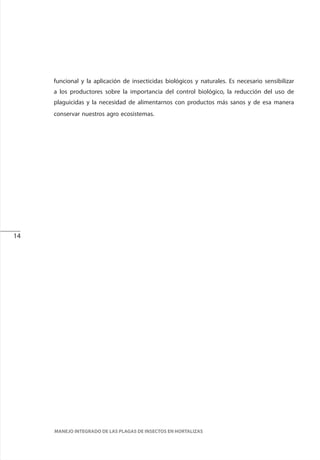 14
MANEJO INTEGRADO DE LAS PLAGAS DE INSECTOS EN HORTALIZAS
funcional y la aplicación de insecticidas biológicos y naturales. Es necesario sensibilizar
a los productores sobre la importancia del control biológico, la reducción del uso de
plaguicidas y la necesidad de alimentarnos con productos más sanos y de esa manera
conservar nuestros agro ecosistemas.
 