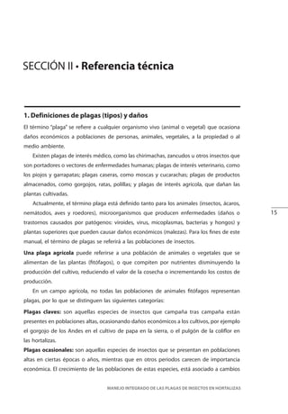 15
MANEJO INTEGRADO DE LAS PLAGAS DE INSECTOS EN HORTALIZAS
1. Definiciones de plagas (tipos) y daños
El término “plaga” se refiere a cualquier organismo vivo (animal o vegetal) que ocasiona
daños económicos a poblaciones de personas, animales, vegetales, a la propiedad o al
medio ambiente.
Existen plagas de interés médico, como las chirimachas, zancudos u otros insectos que
son portadores o vectores de enfermedades humanas; plagas de interés veterinario, como
los piojos y garrapatas; plagas caseras, como moscas y cucarachas; plagas de productos
almacenados, como gorgojos, ratas, polillas; y plagas de interés agrícola, que dañan las
plantas cultivadas.
Actualmente, el término plaga está definido tanto para los animales (insectos, ácaros,
nemátodos, aves y roedores), microorganismos que producen enfermedades (daños o
trastornos causados por patógenos: viroides, virus, micoplasmas, bacterias y hongos) y
plantas superiores que pueden causar daños económicos (malezas). Para los fines de este
manual, el término de plagas se referirá a las poblaciones de insectos.
Una plaga agrícola puede referirse a una población de animales o vegetales que se
alimentan de las plantas (fitófagos), o que compiten por nutrientes disminuyendo la
producción del cultivo, reduciendo el valor de la cosecha o incrementando los costos de
producción.
En un campo agrícola, no todas las poblaciones de animales fitófagos representan
plagas, por lo que se distinguen las siguientes categorías:
Plagas claves: son aquellas especies de insectos que campaña tras campaña están
presentes en poblaciones altas, ocasionando daños económicos a los cultivos, por ejemplo
el gorgojo de los Andes en el cultivo de papa en la sierra, o el pulgón de la coliflor en
las hortalizas.
Plagas ocasionales: son aquellas especies de insectos que se presentan en poblaciones
altas en ciertas épocas o años, mientras que en otros periodos carecen de importancia
económica. El crecimiento de las poblaciones de estas especies, está asociado a cambios
SECCIÓN II • Referencia técnica
 