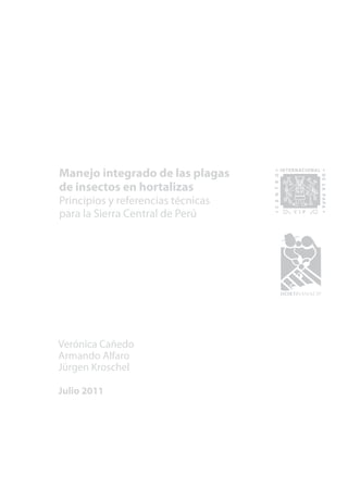 1
MANEJO INTEGRADO DE LAS PLAGAS DE INSECTOS EN HORTALIZAS
Manejo integrado de las plagas
de insectos en hortalizas
Principios y referencias técnicas
para la Sierra Central de Perú
Verónica Cañedo
Armando Alfaro
Jürgen Kroschel
Julio 2011
 