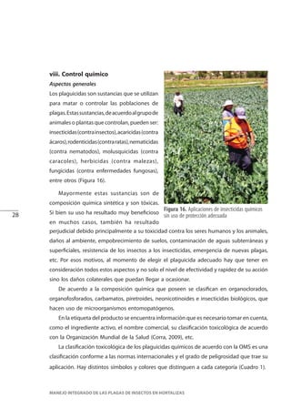 28
MANEJO INTEGRADO DE LAS PLAGAS DE INSECTOS EN HORTALIZAS
Figura 16. Aplicaciones de insecticidas químicos
sin uso de protección adecuada
Mayormente estas sustancias son de
composición química sintética y son tóxicas.
Si bien su uso ha resultado muy beneficioso
en muchos casos, también ha resultado
viii. Control químico
Aspectos generales
Los plaguicidas son sustancias que se utilizan
para matar o controlar las poblaciones de
plagas.Estassustancias,deacuerdoalgrupode
animales o plantas que controlan, pueden ser:
insecticidas(contrainsectos),acaricidas(contra
ácaros),rodenticidas(contraratas),nematicidas
(contra nematodos), molusquicidas (contra
caracoles), herbicidas (contra malezas),
fungicidas (contra enfermedades fungosas),
entre otros (Figura 16).
perjudicial debido principalmente a su toxicidad contra los seres humanos y los animales,
daños al ambiente, empobrecimiento de suelos, contaminación de aguas subterráneas y
superficiales, resistencia de los insectos a los insecticidas, emergencia de nuevas plagas,
etc. Por esos motivos, al momento de elegir el plaguicida adecuado hay que tener en
consideración todos estos aspectos y no solo el nivel de efectividad y rapidez de su acción
sino los daños colaterales que puedan llegar a ocasionar.
De acuerdo a la composición química que poseen se clasifican en organoclorados,
organofosforados, carbamatos, piretroides, neonicotinoides e insecticidas biológicos, que
hacen uso de microorganismos entomopatógenos.
En la etiqueta del producto se encuentra información que es necesario tomar en cuenta,
como el ingrediente activo, el nombre comercial, su clasificación toxicológica de acuerdo
con la Organización Mundial de la Salud (Corra, 2009), etc.
La clasificación toxicológica de los plaguicidas químicos de acuerdo con la OMS es una
clasificación conforme a las normas internacionales y el grado de peligrosidad que trae su
aplicación. Hay distintos símbolos y colores que distinguen a cada categoría (Cuadro 1).
 