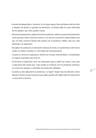 31
MANEJO INTEGRADO DE LAS PLAGAS DE INSECTOS EN HORTALIZAS
• Guardar los plaguicidas o“venenos”en un lugar seguro, fuera del alcance de los niños
y alejados de donde se guardan los alimentos. La familia debe de estar informada
de los peligros que estos pueden causar.
• Durante la preparación y aplicación de los productos, utilizar accesorios de protección
como guantes, botas, mascaras, lentes y si es preciso un poncho impermeable, para
que no haya contacto directo del cuerpo con el producto. Utilizar solo una ropa
destinada a la aplicación.
• No aplicar los productos en dirección contraria al viento, ni cuando llueva. Del mismo
modo, no utilizar mochilas en mal estado de funcionamiento.
• Cuando se termine la aplicación, elimina los envases enterrándolos o reciclándolos
en lugares especiales para este fin.
• Al terminar la aplicación, lavar con abundante agua y jabón las manos, caras, pies
y toda parte del cuerpo que haya estado en contacto con los productos químicos,
así mismo los equipos y materiales de protección utilizadas.
• Cuando se este aplicando los productos, no ingerir ningún tipo de alimento, tomar
liquido ni fumar, ya que la persona que aplica puede sufrir algún tipo de intoxicación
a causa de los venenos.
 