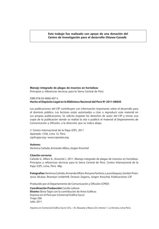 2
MANEJO INTEGRADO DE LAS PLAGAS DE INSECTOS EN HORTALIZAS
Manejo integrado de plagas de insectos en hortalizas
Principios y referencias técnicas para la Sierra Central de Perú
ISBN 978-92-9060-407-5
Hecho el Depósito Legal en la Biblioteca Nacional del Perú Nº 2011-08830
Las publicaciones del CIP contribuyen con información importante sobre el desarrollo para
el dominio público. Los lectores están autorizados a citar o reproducir este material en
sus propias publicaciones. Se solicita respetar los derechos de autor del CIP y enviar una
copia de la publicación donde se realizó la cita o publicó el material al Departamento de
Comunicación y Difusión, a la dirección que se indica abajo.
© Centro Internacional de la Papa (CIP), 2011
Apartado 1558, Lima 12, Perú
cip@cgiar.org • www.cipotato.org
Autores:
Verónica Cañedo,Armando Alfaro,Jürgen Kroschel
Citación correcta:
Cañedo V., Alfaro A., Kroschel J. 2011. Manejo integrado de plagas de insectos en hortalizas.
Principios y referencias técnicas para la Sierra Central de Perú. Centro Internacional de la
Papa (CIP), Lima, Perú. 48p.
Fotografías:VerónicaCañedo,ArmandoAlfaro,RossanaPacheco,LauraVásquez,GordonPrain,
Jesús Alcázar, Bronwyn Underhill, Octavio Zegarra, Jürgen Kroschel, Publicaciones CIP
Producido por el Departamento de Comunicación y Difusión (CPAD)
Coordinación Producción: Cecilia Lafosse
Diseño: Elena Taipe con la contribución de Artes Gráﬁcas
Impreso en el Perú por Comercial Gráﬁca Sucre
Tiraje:500
Julio 2011
Este trabajo fue realizado con apoyo de una donación del
Centro de Investigación para el desarrollo Ottawa-Canadá
Impreso en Comercial Gráfica Sucre S.R.L. • Av. Bauzate y Meza 223, interior 1, La Victoria, Lima-Perú.
 