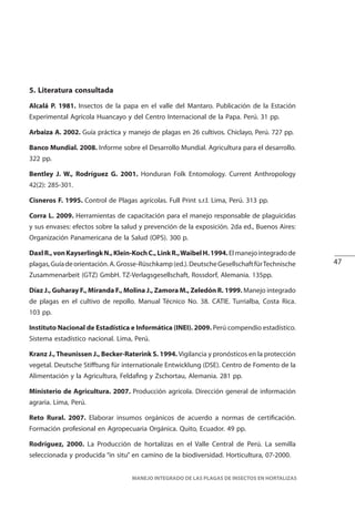 47
MANEJO INTEGRADO DE LAS PLAGAS DE INSECTOS EN HORTALIZAS
5. Literatura consultada
Alcalá P. 1981. Insectos de la papa en el valle del Mantaro. Publicación de la Estación
Experimental Agrícola Huancayo y del Centro Internacional de la Papa. Perú. 31 pp.
Arbaiza A. 2002. Guía práctica y manejo de plagas en 26 cultivos. Chiclayo, Perú. 727 pp.
Banco Mundial. 2008. Informe sobre el Desarrollo Mundial. Agricultura para el desarrollo.
322 pp.
Bentley J. W., Rodríguez G. 2001. Honduran Folk Entomology. Current Anthropology
42(2): 285-301.
Cisneros F. 1995. Control de Plagas agrícolas. Full Print s.r.l. Lima, Perú. 313 pp.
Corra L. 2009. Herramientas de capacitación para el manejo responsable de plaguicidas
y sus envases: efectos sobre la salud y prevención de la exposición. 2da ed., Buenos Aires:
Organización Panamericana de la Salud (OPS). 300 p.
DaxlR.,vonKayserlingkN.,Klein-KochC.,LinkR.,WaibelH.1994.Elmanejointegradode
plagas,Guíadeorientación.A.Grosse-Rüschkamp(ed.).DeutscheGesellschaftfürTechnische
Zusammenarbeit (GTZ) GmbH. TZ-Verlagsgesellschaft, Rossdorf, Alemania. 135pp.
Díaz J., Guharay F., Miranda F., Molina J., Zamora M., Zeledón R. 1999. Manejo integrado
de plagas en el cultivo de repollo. Manual Técnico No. 38. CATIE. Turrialba, Costa Rica.
103 pp.
Instituto Nacional de Estadística e Informática (INEI). 2009. Perú compendio estadístico.
Sistema estadístico nacional. Lima, Perú.
Kranz J.,Theunissen J., Becker-Raterink S. 1994. Vigilancia y pronósticos en la protección
vegetal. Deutsche Stifftung für internationale Entwicklung (DSE). Centro de Fomento de la
Alimentación y la Agricultura, Feldafing y Zschortau, Alemania. 281 pp.
Ministerio de Agricultura. 2007. Producción agrícola. Dirección general de información
agraria. Lima, Perú.
Reto Rural. 2007. Elaborar insumos orgánicos de acuerdo a normas de certificación.
Formación profesional en Agropecuaria Orgánica. Quito, Ecuador. 49 pp.
Rodríguez, 2000. La Producción de hortalizas en el Valle Central de Perú. La semilla
seleccionada y producida “in situ” en camino de la biodiversidad. Horticultura, 07-2000.
 
