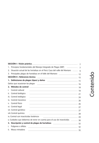3
MANEJO INTEGRADO DE LAS PLAGAS DE INSECTOS EN HORTALIZAS
7
7
9
12
15
15
16
18
18
21
24
26
26
27
27
28
29
30
32
32
35
34
SECCIÓN I • Visión práctica
1. Principios fundamentales del Manejo Integrado de Plagas (MIP)
2. Situación actual de las hortalizas en el Perú: Caso del valle del Mantaro
3. Principales plagas de hortalizas en el Valle del Mantaro
SECCIÓN II • Referencia técnica
1. Definiciones de plagas (tipos) y daños
Daños que ocasionan las plagas
2. Métodos de control
i. Control cultural
ii. Control biológico
iii. Control etológico
iv. Control mecánico
v. Control físico
vi. Control legal
vii. Control genético
viii. Control químico
ix. Control con insecticidas botánicos
x. Cuidados que debemos de tener en cuenta para el uso de insecticidas
3. Descripción y control de plagas de hortalizas
i. Pulgones o áfidos
ii. Mosca minadora
Contenido
 