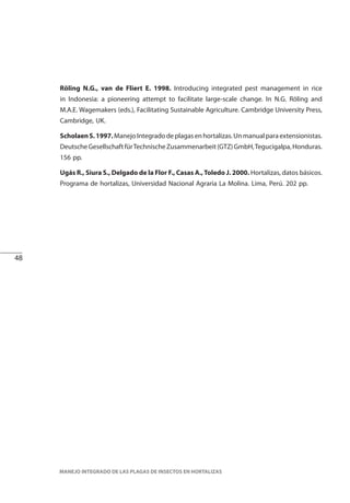 48
MANEJO INTEGRADO DE LAS PLAGAS DE INSECTOS EN HORTALIZAS
Röling N.G., van de Fliert E. 1998. Introducing integrated pest management in rice
in Indonesia: a pioneering attempt to facilitate large-scale change. In N.G. Röling and
M.A.E. Wagemakers (eds.), Facilitating Sustainable Agriculture. Cambridge University Press,
Cambridge, UK.
ScholaenS.1997.ManejoIntegradodeplagasenhortalizas.Unmanualparaextensionistas.
DeutscheGesellschaftfürTechnischeZusammenarbeit(GTZ)GmbH,Tegucigalpa,Honduras.
156 pp.
Ugás R., Siura S., Delgado de la Flor F., Casas A.,Toledo J. 2000. Hortalizas, datos básicos.
Programa de hortalizas, Universidad Nacional Agraria La Molina. Lima, Perú. 202 pp.
 