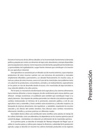 5
MANEJO INTEGRADO DE LAS PLAGAS DE INSECTOS EN HORTALIZAS
Presentación
Durante el transcurso de las últimas décadas se ha incrementado fuertemente la demanda
política y popular por contar con alimentos de bajo costo, abundantes y siempre disponibles
paralaspopulacionesurbanas.Comorespuestaaestademanda,apoyadosporlastendencias
y oportunidades de la globalización, surgen fuertes intereses que contribuyen a la creación
de una agricultura industrial.
Esta agricultura se caracteriza por un elevado uso de insumos externos, cuyas empresas
productoras de estos insumos cuentan con una estructura de promoción y mercadeo
ampliamente difundido y permanente y un elevado financiamiento. En muchos casos, el
mal uso y abuso de estos insumos, como es el caso de los insecticidas, trae problemas tanto
a la salud de los productores, consumidores, animales y al medioambiente, especialmente
en los países en vías de desarrollo donde el acceso a los insecticidas de baja toxicidad es
muy reducido debido a los altos precios.
Por lo tanto, es necesaria la transformación de la agricultura y los sistemas alimentarios
hacia sistemas eficientes y menos riesgosos, de alto rendimiento pero menos dañinos, que
ofrezcan ventajas económicas a la población pero también que contribuyan mejor a su
salud y bienestar. Esto requiere de cambios personales con relación a las prácticas agrícolas,
cambios institucionales en términos de la promoción, extensión pública y civil de una
agricultura sana y sostenible, y hasta cambios socio-económicos y culturales respecto a la
búsqueda de sistemas alimentarios más equitativos y saludables, respetando los recursos
naturales y los efectos del cambio climático. Para efectuar estos cambios necesitamos
información científica y acciones prácticas en diferentes niveles.
Este boletín técnico ofrece una contribución tanto científica como práctica al manejo de
los cultivos hortícolas, como una alternativa a la dependencia en los insumos químicos para el
control de plagas, orientándose a la reducción y/o eliminación de los insecticidas químicos.
En la primera parte, se describe el concepto de “Manejo Integrado de Plagas” que se
utiliza en muchos países y cultivos para mejorar la eficiencia y salubridad de la producción
agrícola. Luego se describe en resumen los cultivos hortícolas producidos en las regiones
 