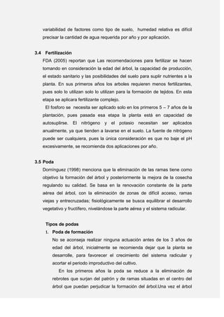 variabilidad de factores como tipo de suelo, humedad relativa es difícil
precisar la cantidad de agua requerida por año y por aplicación.
3.4 Fertilización
FDA (2005) reportan que Las recomendaciones para fertilizar se hacen
tomando en consideración la edad del árbol, la capacidad de producción,
el estado sanitario y las posibilidades del suelo para suplir nutrientes a la
planta. En sus primeros años los arboles requieren menos fertilizantes,
pues solo lo utilizan solo lo utilizan para la formación de tejidos. En esta
etapa se aplicara fertilizante complejo.
El fosforo se necesita ser aplicado solo en los primeros 5 – 7 años de la
plantación, pues pasada esa etapa la planta está en capacidad de
autosuplirse. El nitrógeno y el potasio necesitan ser aplicados
anualmente, ya que tienden a lavarse en el suelo. La fuente de nitrógeno
puede ser cualquiera, pues la única consideración es que no baje el pH
excesivamente, se recomienda dos aplicaciones por año.
3.5 Poda
Domínguez (1998) menciona que la eliminación de las ramas tiene como
objetivo la formación del árbol y posteriormente la mejora de la cosecha
regulando su calidad. Se basa en la renovación constante de la parte
aérea del árbol, con la eliminación de zonas de difícil acceso, ramas
viejas y entrecruzadas; fisiológicamente se busca equilibrar el desarrollo
vegetativo y fructífero, nivelándose la parte aérea y el sistema radicular.
Tipos de podas
1. Poda de formación
No se aconseja realizar ninguna actuación antes de los 3 años de
edad del árbol, inicialmente se recomienda dejar que la planta se
desarrolle, para favorecer el crecimiento del sistema radicular y
acortar el periodo improductivo del cultivo.
En los primeros años la poda se reduce a la eliminación de
rebrotes que surjan del patrón y de ramas situadas en el centro del
árbol que puedan perjudicar la formación del árbol.Una vez el árbol
 