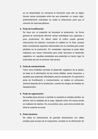 se ha desarrollado se comienza la formación para ello se eligen
futuras ramas principales entre las que presenten un mayor vigor,
preferentemente orientadas en todas la direcciones para que el
volumen de copa sea globoso.
2. Poda de fructificación
Se hace con el propósito de favorecer la producción, de forma
general se recomienda eliminar ramas verticiladas muy vigorosas y
poco productivas. Su efecto sobre el cultivo puede generar
reducciones de cosecha, buscando la calidad en la fruta, aunque
debe considerarse aspectos relacionadas con la variedad para evitar
pérdidas en la producción. En variedades vigorosas la poda debe
realizarse con menor intensidad para evitar favorecer el desarrollo
vegetativo, en aquellas variedades que presentan un menor vigor, la
poda debe ser por el contrario más severa.
3. Poda de mantenimiento
Tiene como finalidad controlar el desarrollo vegetativo de la planta,
se basa en la eliminación de las ramas débiles, secas chupones, y
aquellas que presentan dificultades para la recolección. En general la
poda de fructificación y mantenimiento, se realiza en primavera,
siempre después de la recolección, cuando los riesgos de heladas an
desaparecidos.
4. Poda de regeneración
Se emplea para renovar o cambiar la variedad en arboles adultos, se
elimina casi la totalidad de la copa, dejando entre 4-6 ramas donde
se realizara los injertos. Es una práctica cara, pues dura durante dos
años la cosecha se anula.
5. Poda mecánica
Se utiliza en plantaciones de grandes dimensiones con calles
amplias para el paso de la maquinaria, consiste en la eliminación de
 