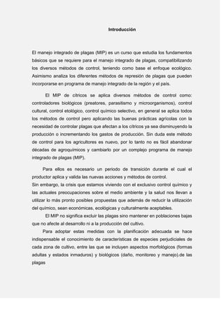 Introducción
El manejo integrado de plagas (MIP) es un curso que estudia los fundamentos
básicos que se requiere para el manejo integrado de plagas, compatibilizando
los diversos métodos de control, teniendo como base el enfoque ecológico.
Asimismo analiza los diferentes métodos de represión de plagas que pueden
incorporarse en programa de manejo integrado de la región y el país.
El MIP de cítricos se aplica diversos métodos de control como:
controladores biológicos (preatores, parasitismo y microorganismos), control
cultural, control etológico, control químico selectivo, en general se aplica todos
los métodos de control pero aplicando las buenas prácticas agrícolas con la
necesidad de controlar plagas que afectan a los cítricos ya sea disminuyendo la
producción o incrementando los gastos de producción. Sin duda este método
de control para los agricultores es nuevo, por lo tanto no es fácil abandonar
décadas de agroquímicos y cambiarlo por un complejo programa de manejo
integrado de plagas (MIP).
Para ellos es necesario un periodo de transición durante el cual el
productor aplica y valida las nuevas acciones y métodos de control.
Sin embargo, la crisis que estamos viviendo con el exclusivo control químico y
las actuales preocupaciones sobre el medio ambiente y la salud nos llevan a
utilizar lo más pronto posibles propuestas que además de reducir la utilización
del químico, sean económicas, ecológicas y culturalmente aceptables.
El MIP no significa excluir las plagas sino mantener en poblaciones bajas
que no afecte al desarrollo ni a la producción del cultivo.
Para adoptar estas medidas con la planificación adecuada se hace
indispensable el conocimiento de características de especies perjudiciales de
cada zona de cultivo, entre las que se incluyen aspectos morfológicos (formas
adultas y estados inmaduros) y biológicos (daño, monitoreo y manejo).de las
plagas
 