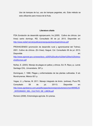 Uso de trampas de luz, uso de trampas pegantes, etc. Este método se
esta utilizando para mosca de la fruta.
Literatura citada
FDA (fundación de desarrollo agropecuario, Inc.)2005. Cultivo de cítricos. (en
línea) santo domingo. RD. Consultado 06 de jul. 2013. Disponible en:
http://www.rediaf.net.do/publicaciones/guias/download/citricos.pdf
PROHACIENDO (promoción de desarrollo rural y agroindustrial del Tolima).
2001. Cultivo de cítricos. (En línea). Ibagué. Col. Consultado 06 de jul. 2013.
Disponible en:
http://www.agronet.gov.co/www/docs_si2/El%20cultivo%20de%20los%20citrico
s%20Limon.pdf
Núñez, E. (2003). Manejo de plagas en paltos y cítricos. Ed. R. Ripa y p. Larral.
Santiago CHL. Universitaria. 397 p.
Dominguez, f. 1998. Plagas y enfermedades de las plantas cultivadas. 9 ed.
Mundi-prensa. México 821 p.
Vegas, U. y Narrea, M. 2011. Manejo integrado de limón. (enlinea). Piura PE.
Consultado 08 de jul. 20113. Disponible en:
http://www.agrobanco.com.pe/pdfs/capacitacionesproductores/Limon/MANEJO
_INTEGRADO_DEL_CULTIVO_DE_LIMON.pdf
Romero (2008). Entomología agrícola. En prensa.
 