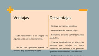 Ventajas
- Mata rápidamente a las plagas, en
algunos casos casi inmediatamente.
- Son de fácil aplicación además se
necesita muy poca mano de obra.
Desventajas
- Elimina a los insectos benéficos.
- resistencia en los insectos plaga.
- Contamina el suelo, volviéndolo poco
productivo.
- Provoca intoxicaciones no sólo a las
personas que trabajan con estos
productos sino también a las personas
que consumen alimentos contaminados.
 