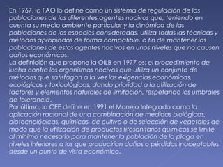 En 1967, la FAO lo define como un  sistema de regulación de las poblaciones de los diferentes agentes nocivos que, teniendo en cuenta su medio ambiente particular y la dinámica de las poblaciones de las especies consideradas, utiliza todas las técnicas y métodos apropiados de forma compatible, a fin de mantener las poblaciones de estos agentes nocivos en unos niveles que no causen daños económicos . La definición que propone la OILB en 1977 es:  el procedimiento de lucha contra los organismos nocivos que utiliza un conjunto de métodos que satisfagan a la vez las exigencias económicas, ecológicas y toxicológicas, dando prioridad a la utilización de factores y elementos naturales de limitación, respetando los umbrales de tolerancia . Por último, la CEE define en 1991 el Manejo Integrado como  la aplicación racional de una combinación de medidas biológicas, biotecnológicas, químicas, de cultivo o de selección de vegetales de modo que la utilización de productos fitosanitarios químicos se limite al mínimo necesario para mantener la población de la plaga en niveles inferiores a los que producirían daños o pérdidas inaceptables desde un punto de vista económico . 