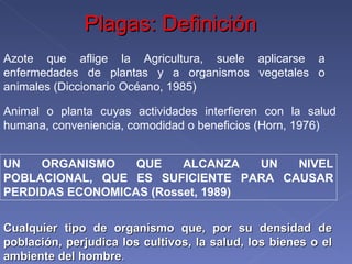 Azote que aflige la Agricultura, suele aplicarse a enfermedades de plantas y a organismos vegetales o animales (Diccionario Océano, 1985) Animal o planta cuyas actividades interfieren con la salud humana, conveniencia, comodidad o beneficios (Horn, 1976) UN ORGANISMO QUE ALCANZA UN NIVEL POBLACIONAL, QUE ES SUFICIENTE PARA CAUSAR PERDIDAS ECONOMICAS (Rosset, 1989) Cualquier tipo de organismo que, por su densidad de población, perjudica los cultivos, la salud, los bienes o el ambiente del hombre . Plagas: Definición 