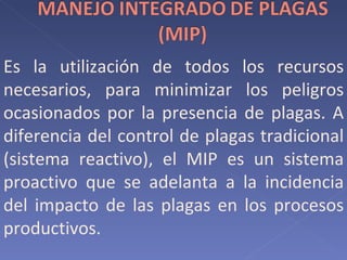 Es la utilización de todos los recursos necesarios, para minimizar los peligros ocasionados por la presencia de plagas. A diferencia del control de plagas tradicional (sistema reactivo), el MIP es un sistema proactivo que se adelanta a la incidencia del impacto de las plagas en los procesos productivos.  