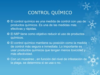 CONTROL QUÍMICO
 El control químico es una medida de control con uso de
productos químicos. Es una de las medidas más
efectivas y rápidas.
 El MIP tiene como objetivo reducir el uso de productos
químicos.
 El control químico mantiene su posición como la medida
de control más segura e inmediata. Lo importante es
usar productos químicos que tengan menos toxicidad y
más efectividad.
 Con un muestreo , en función del nivel de infestación de
la plaga, se determina si se usa o no.

 