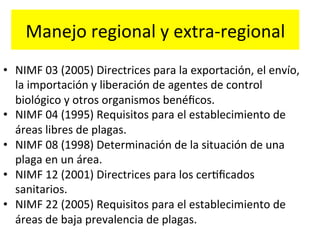Manejo	
  regional	
  y	
  extra-­‐regional	
  
•  NIMF	
  03	
  (2005)	
  Directrices	
  para	
  la	
  exportación,	
  el	
  envío,	
  
la	
  importación	
  y	
  liberación	
  de	
  agentes	
  de	
  control	
  
biológico	
  y	
  otros	
  organismos	
  benéﬁcos.	
  
•  NIMF	
  04	
  (1995)	
  Requisitos	
  para	
  el	
  establecimiento	
  de	
  
áreas	
  libres	
  de	
  plagas.	
  
•  NIMF	
  08	
  (1998)	
  Determinación	
  de	
  la	
  situación	
  de	
  una	
  
plaga	
  en	
  un	
  área.	
  
•  NIMF	
  12	
  (2001)	
  Directrices	
  para	
  los	
  cerKﬁcados	
  
sanitarios.	
  
•  NIMF	
  22	
  (2005)	
  Requisitos	
  para	
  el	
  establecimiento	
  de	
  
áreas	
  de	
  baja	
  prevalencia	
  de	
  plagas.	
  

 