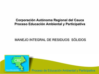 Corporación Autónoma Regional del CaucaCorporación Autónoma Regional del Cauca
Proceso Educación Ambiental y ParticipativaProceso Educación Ambiental y Participativa
MANEJO INTEGRAL DE RESIDUOS SÓLIDOSMANEJO INTEGRAL DE RESIDUOS SÓLIDOS
 
