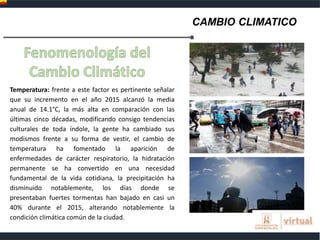 CAMBIO CLIMATICO
Temperatura: frente a este factor es pertinente señalar
que su incremento en el año 2015 alcanzó la media
anual de 14.1°C, la más alta en comparación con las
últimas cinco décadas, modificando consigo tendencias
culturales de toda índole, la gente ha cambiado sus
modismos frente a su forma de vestir, el cambio de
temperatura ha fomentado la aparición de
enfermedades de carácter respiratorio, la hidratación
permanente se ha convertido en una necesidad
fundamental de la vida cotidiana, la precipitación ha
disminuido notablemente, los días donde se
presentaban fuertes tormentas han bajado en casi un
40% durante el 2015, alterando notablemente la
condición climática común de la ciudad.
 