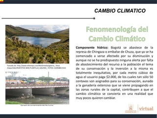 CAMBIO CLIMATICO
Componente hídrico: Bogotá se abastece de la
represa de Chingaza o embalse de Chuza, que ya se ha
comenzado a verse afectado por su disminución y
aunque no se ha predispuesto ninguna alerta por falta
de abastecimiento del recurso a la población el tema
de su conservación y la inversión a la misma es
totalmente inequitativo, por cada metro cúbico de
agua el usuario paga $2.000, de los cuales tan sólo 50
centavos son asignados para su conservación, aunado
a la ganadería extensiva que se viene propagando en
las zonas rurales de la capital, contribuyen a que el
cambio climático se convierta en una realidad que
muy pocos quieren cambiar.
Tomado de: http://www.eltiempo.com/Multimedia/galeria_ fotos
/viajar/GALERIAFOTOS-WEB-PLANTILLA_GALERIA_ FOTOS-13285883.html
 