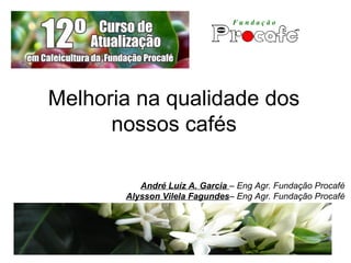Melhoria na qualidade dos
nossos cafés
André Luíz A. Garcia – Eng Agr. Fundação Procafé
Alysson Vilela Fagundes– Eng Agr. Fundação Procafé
 