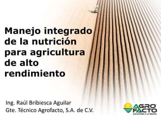 Manejo integrado
de la nutrición
para agricultura
de alto
rendimiento
Ing. Raúl Bribiesca Aguilar
Gte. Técnico Agrofacto, S.A. de C.V.
 