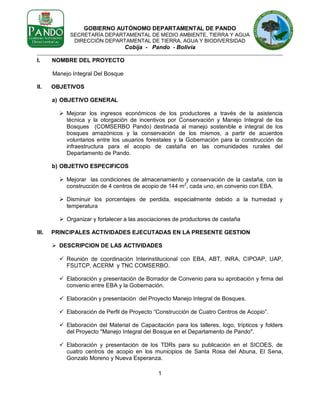 GOBIERNO AUTÓNOMO DEPARTAMENTAL DE PANDO
SECRETARÍA DEPARTAMENTAL DE MEDIO AMBIENTE, TIERRA Y AGUA
DIRECCIÓN DEPARTAMENTAL DE TIERRA, AGUA Y BIODIVERSIDAD

Cobija - Pando - Bolivia
I.

NOMBRE DEL PROYECTO
Manejo Integral Del Bosque

II.

OBJETIVOS
a) OBJETIVO GENERAL
 Mejorar los ingresos económicos de los productores a través de la asistencia
técnica y la otorgación de incentivos por Conservación y Manejo Integral de los
Bosques (COMSERBO Pando) destinada al manejo sostenible e integral de los
bosques amazónicos y la conservación de los mismos, a partir de acuerdos
voluntarios entre los usuarios forestales y la Gobernación para la construcción de
infraestructura para el acopio de castaña en las comunidades rurales del
Departamento de Pando.
b) OBJETIVO ESPECIFICOS
 Mejorar las condiciones de almacenamiento y conservación de la castaña, con la
construcción de 4 centros de acopio de 144 m2, cada uno, en convenio con EBA.
 Disminuir los porcentajes de perdida, especialmente debido a la humedad y
temperatura
 Organizar y fortalecer a las asociaciones de productores de castaña

III.

PRINCIPALES ACTIVIDADES EJECUTADAS EN LA PRESENTE GESTION
 DESCRIPCION DE LAS ACTIVIDADES
 Reunión de coordinación Interinstitucional con EBA, ABT, INRA, CIPOAP, UAP,
FSUTCP, ACERM y TNC COMSERBO.
 Elaboración y presentación de Borrador de Convenio para su aprobación y firma del
convenio entre EBA y la Gobernación.
 Elaboración y presentación del Proyecto Manejo Integral de Bosques.
 Elaboración de Perfil de Proyecto “Construcción de Cuatro Centros de Acopio”.
 Elaboración del Material de Capacitación para los talleres, logo, trípticos y folders
del Proyecto "Manejo Integral del Bosque en el Departamento de Pando".
 Elaboración y presentación de los TDRs para su publicación en el SICOES, de
cuatro centros de acopio en los municipios de Santa Rosa del Abuna, El Sena,
Gonzalo Moreno y Nueva Esperanza.
1

 