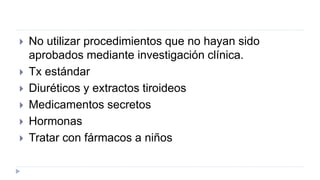  No utilizar procedimientos que no hayan sido
aprobados mediante investigación clínica.
 Tx estándar
 Diuréticos y extractos tiroideos
 Medicamentos secretos
 Hormonas
 Tratar con fármacos a niños
 