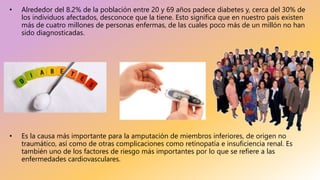 • Alrededor del 8.2% de la población entre 20 y 69 años padece diabetes y, cerca del 30% de
los individuos afectados, desconoce que la tiene. Esto significa que en nuestro país existen
más de cuatro millones de personas enfermas, de las cuales poco más de un millón no han
sido diagnosticadas.
• Es la causa más importante para la amputación de miembros inferiores, de origen no
traumático, así como de otras complicaciones como retinopatía e insuficiencia renal. Es
también uno de los factores de riesgo más importantes por lo que se refiere a las
enfermedades cardiovasculares.
 