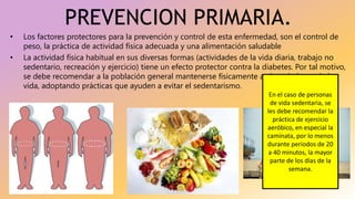 PREVENCION PRIMARIA.
• Los factores protectores para la prevención y control de esta enfermedad, son el control de
peso, la práctica de actividad física adecuada y una alimentación saludable
• La actividad física habitual en sus diversas formas (actividades de la vida diaria, trabajo no
sedentario, recreación y ejercicio) tiene un efecto protector contra la diabetes. Por tal motivo,
se debe recomendar a la población general mantenerse físicamente activa a lo largo de la
vida, adoptando prácticas que ayuden a evitar el sedentarismo.
En el caso de personas
de vida sedentaria, se
les debe recomendar la
práctica de ejercicio
aeróbico, en especial la
caminata, por lo menos
durante periodos de 20
a 40 minutos, la mayor
parte de los días de la
semana.
 