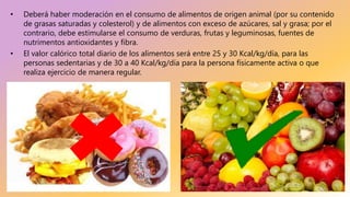 • Deberá haber moderación en el consumo de alimentos de origen animal (por su contenido
de grasas saturadas y colesterol) y de alimentos con exceso de azúcares, sal y grasa; por el
contrario, debe estimularse el consumo de verduras, frutas y leguminosas, fuentes de
nutrimentos antioxidantes y fibra.
• El valor calórico total diario de los alimentos será entre 25 y 30 Kcal/kg/día, para las
personas sedentarias y de 30 a 40 Kcal/kg/día para la persona físicamente activa o que
realiza ejercicio de manera regular.
 